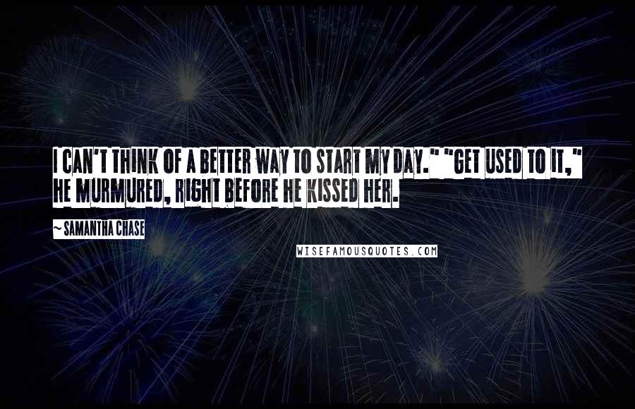 Samantha Chase Quotes: I can't think of a better way to start my day." "Get used to it," he murmured, right before he kissed her.