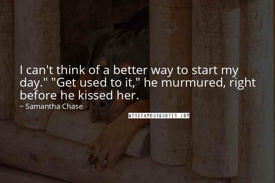 Samantha Chase Quotes: I can't think of a better way to start my day." "Get used to it," he murmured, right before he kissed her.