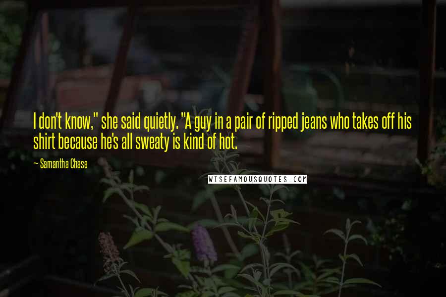 Samantha Chase Quotes: I don't know," she said quietly. "A guy in a pair of ripped jeans who takes off his shirt because he's all sweaty is kind of hot.