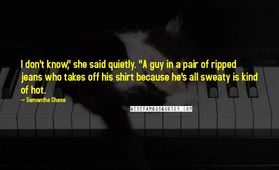 Samantha Chase Quotes: I don't know," she said quietly. "A guy in a pair of ripped jeans who takes off his shirt because he's all sweaty is kind of hot.