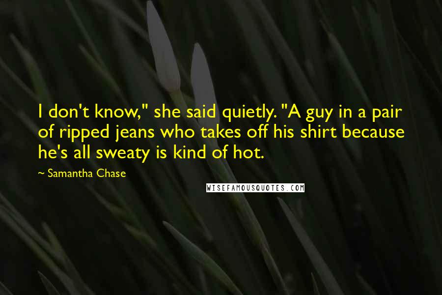 Samantha Chase Quotes: I don't know," she said quietly. "A guy in a pair of ripped jeans who takes off his shirt because he's all sweaty is kind of hot.