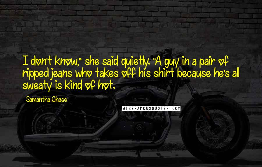 Samantha Chase Quotes: I don't know," she said quietly. "A guy in a pair of ripped jeans who takes off his shirt because he's all sweaty is kind of hot.