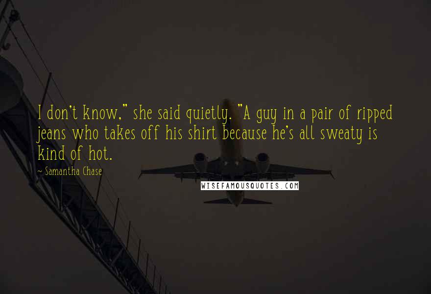 Samantha Chase Quotes: I don't know," she said quietly. "A guy in a pair of ripped jeans who takes off his shirt because he's all sweaty is kind of hot.