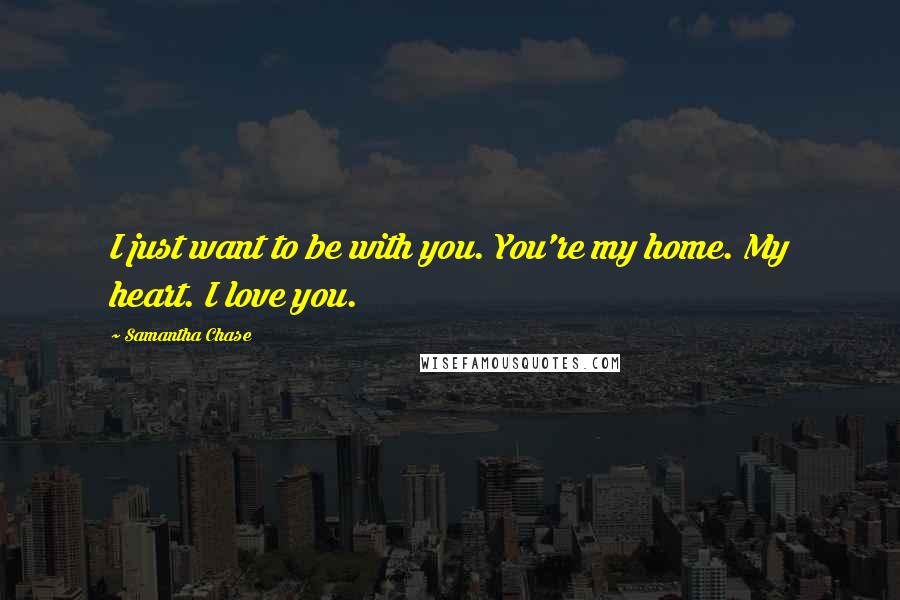 Samantha Chase Quotes: I just want to be with you. You're my home. My heart. I love you.