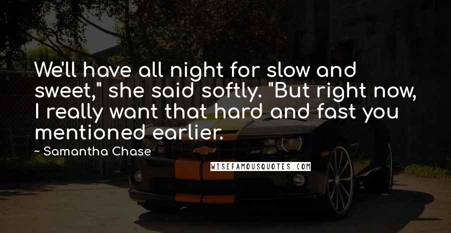 Samantha Chase Quotes: We'll have all night for slow and sweet," she said softly. "But right now, I really want that hard and fast you mentioned earlier.