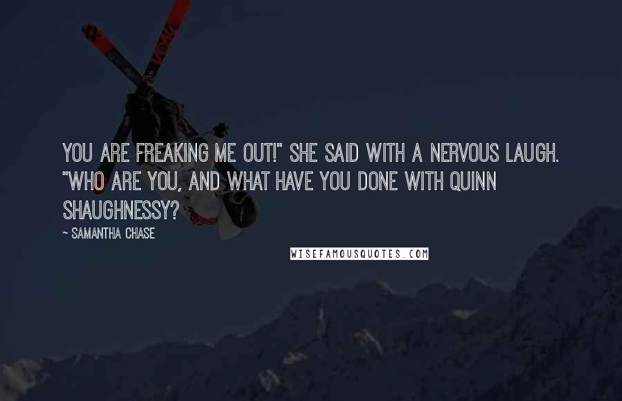 Samantha Chase Quotes: You are freaking me out!" she said with a nervous laugh. "Who are you, and what have you done with Quinn Shaughnessy?