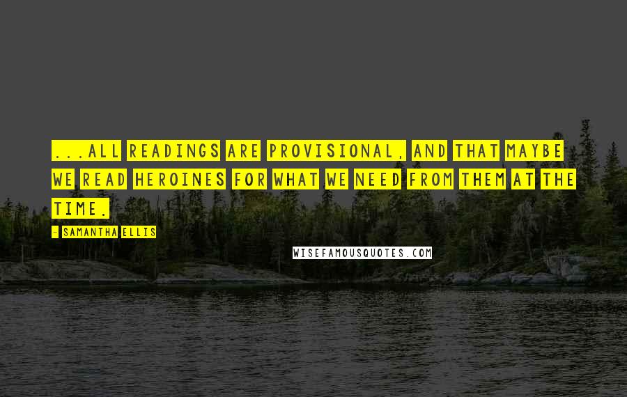 Samantha Ellis Quotes: ...all readings are provisional, and that maybe we read heroines for what we need from them at the time.