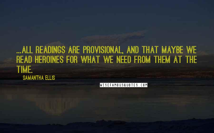 Samantha Ellis Quotes: ...all readings are provisional, and that maybe we read heroines for what we need from them at the time.