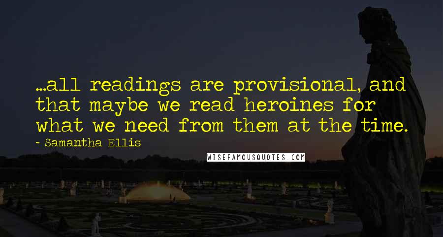 Samantha Ellis Quotes: ...all readings are provisional, and that maybe we read heroines for what we need from them at the time.