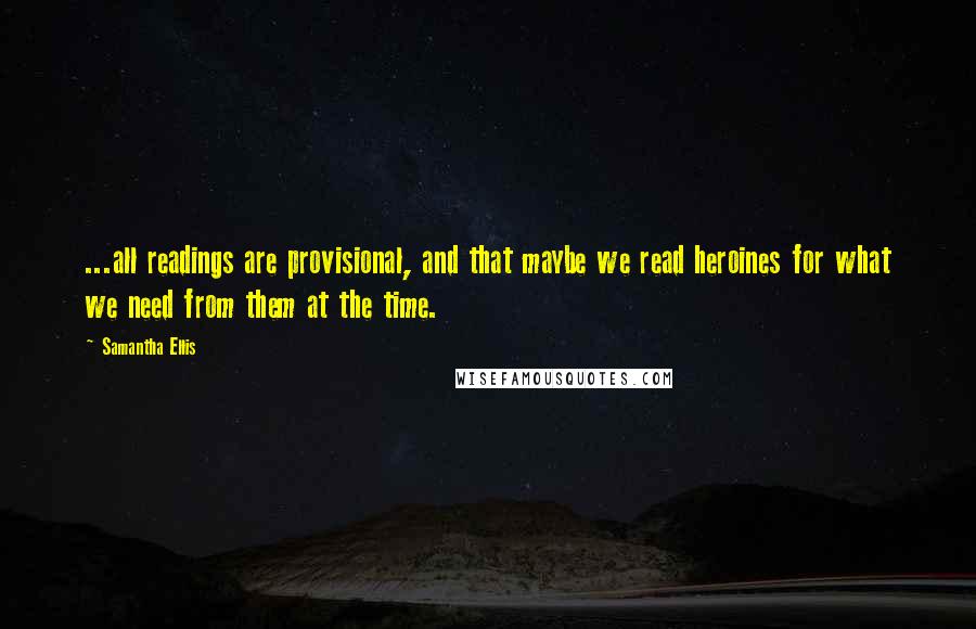 Samantha Ellis Quotes: ...all readings are provisional, and that maybe we read heroines for what we need from them at the time.