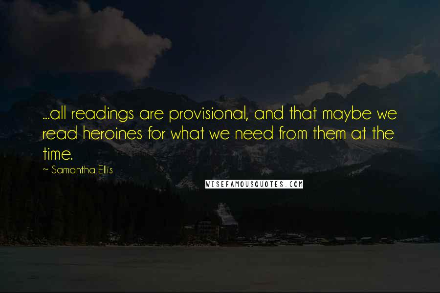 Samantha Ellis Quotes: ...all readings are provisional, and that maybe we read heroines for what we need from them at the time.