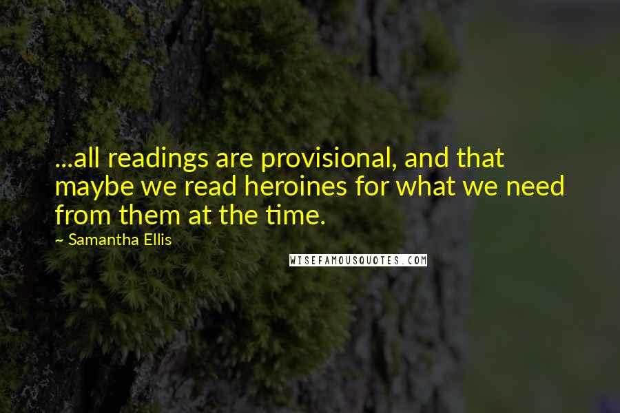 Samantha Ellis Quotes: ...all readings are provisional, and that maybe we read heroines for what we need from them at the time.