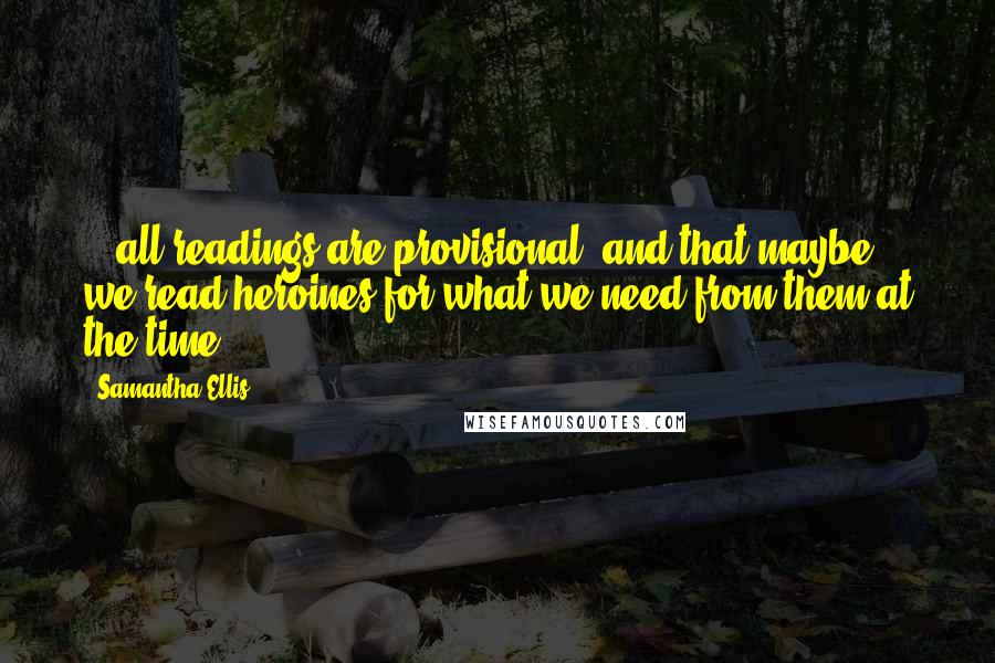 Samantha Ellis Quotes: ...all readings are provisional, and that maybe we read heroines for what we need from them at the time.