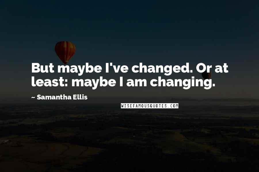 Samantha Ellis Quotes: But maybe I've changed. Or at least: maybe I am changing.