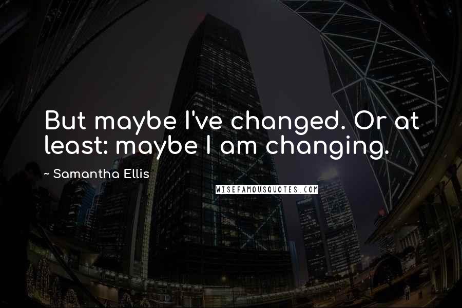Samantha Ellis Quotes: But maybe I've changed. Or at least: maybe I am changing.