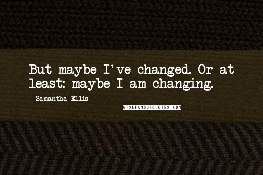 Samantha Ellis Quotes: But maybe I've changed. Or at least: maybe I am changing.