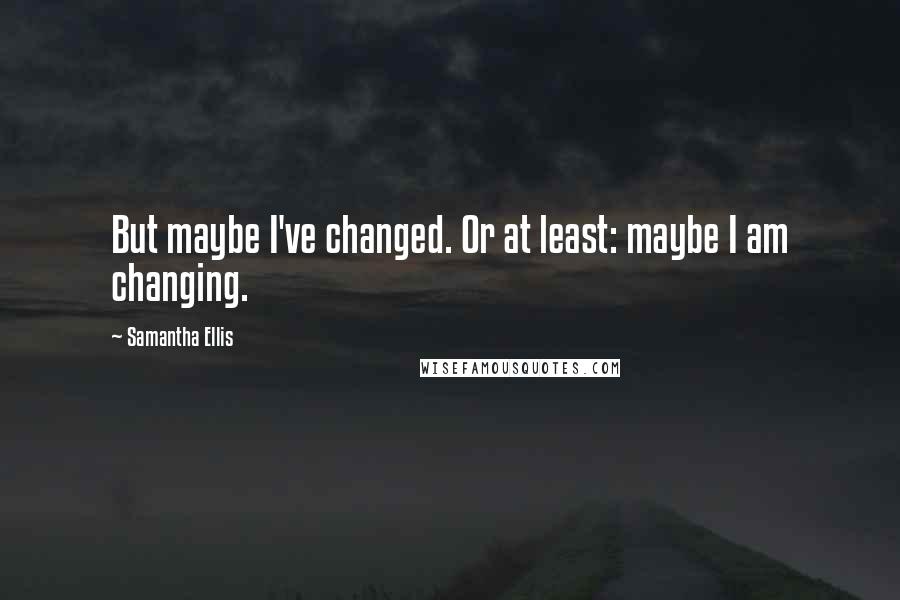 Samantha Ellis Quotes: But maybe I've changed. Or at least: maybe I am changing.