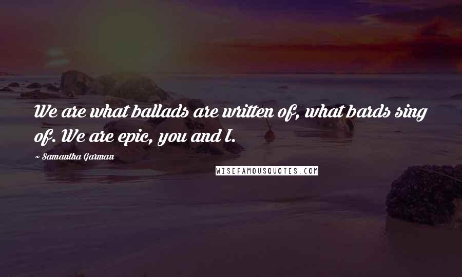 Samantha Garman Quotes: We are what ballads are written of, what bards sing of. We are epic, you and I.