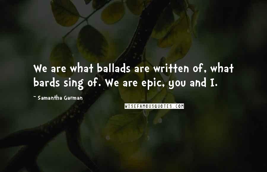 Samantha Garman Quotes: We are what ballads are written of, what bards sing of. We are epic, you and I.