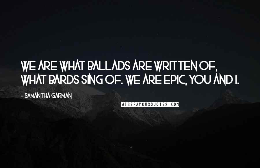 Samantha Garman Quotes: We are what ballads are written of, what bards sing of. We are epic, you and I.