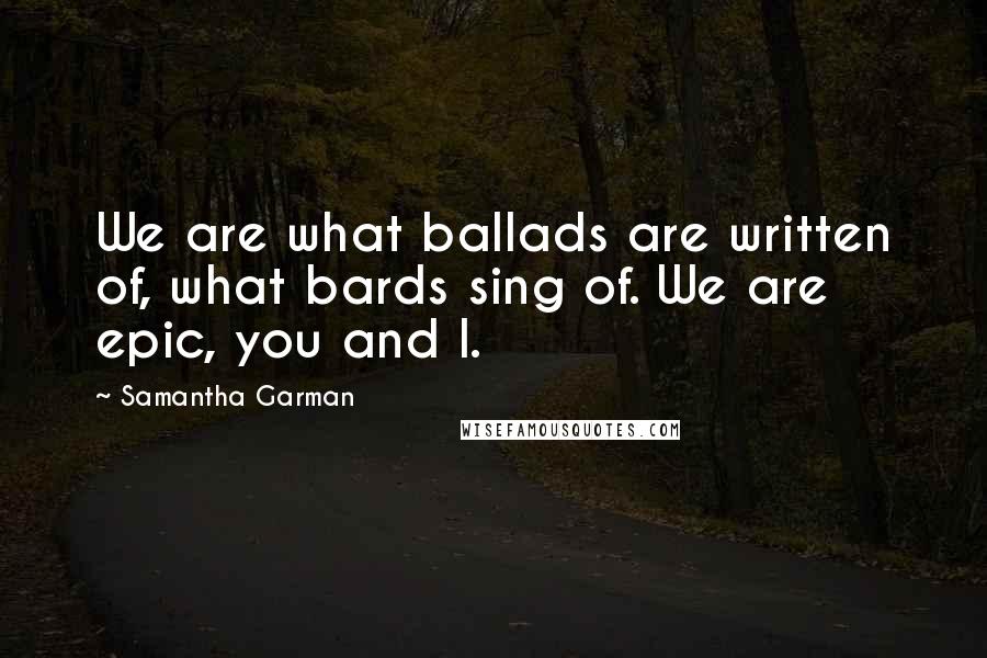 Samantha Garman Quotes: We are what ballads are written of, what bards sing of. We are epic, you and I.