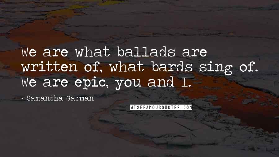 Samantha Garman Quotes: We are what ballads are written of, what bards sing of. We are epic, you and I.