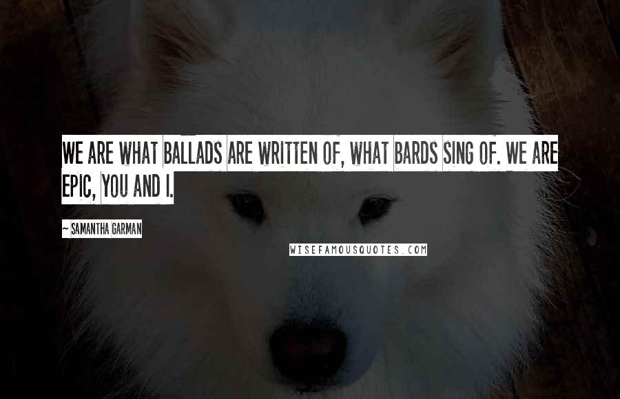 Samantha Garman Quotes: We are what ballads are written of, what bards sing of. We are epic, you and I.