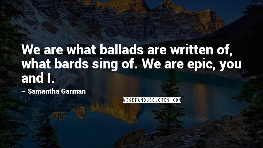 Samantha Garman Quotes: We are what ballads are written of, what bards sing of. We are epic, you and I.