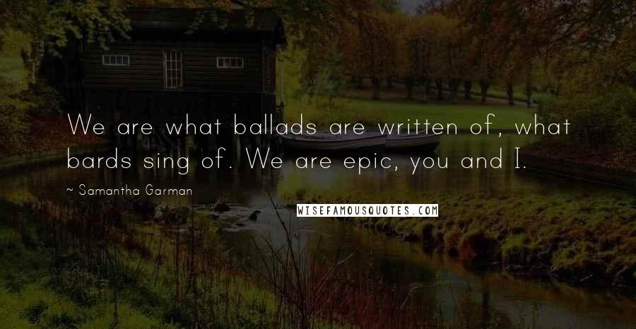 Samantha Garman Quotes: We are what ballads are written of, what bards sing of. We are epic, you and I.
