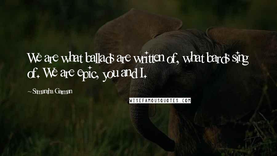 Samantha Garman Quotes: We are what ballads are written of, what bards sing of. We are epic, you and I.