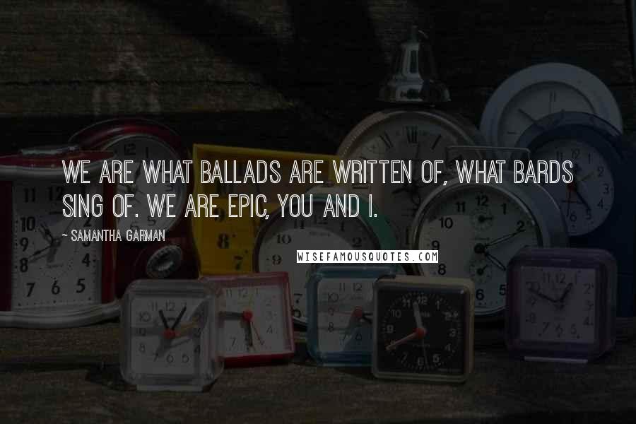 Samantha Garman Quotes: We are what ballads are written of, what bards sing of. We are epic, you and I.