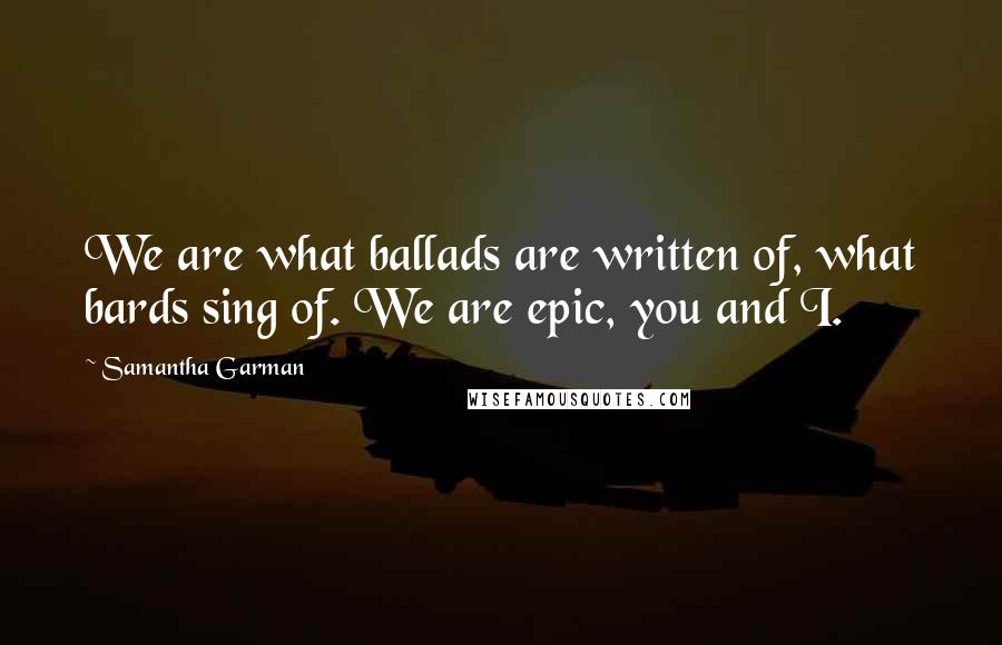Samantha Garman Quotes: We are what ballads are written of, what bards sing of. We are epic, you and I.