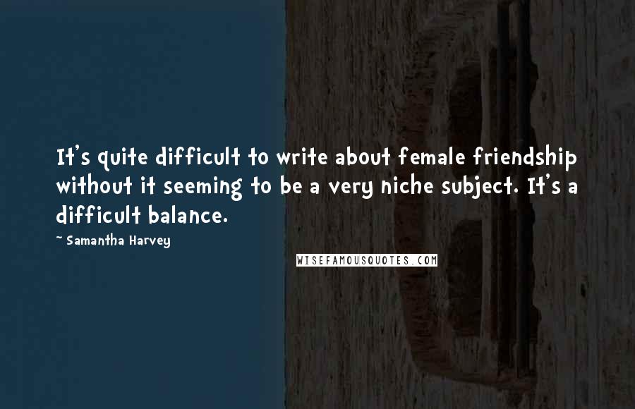 Samantha Harvey Quotes: It's quite difficult to write about female friendship without it seeming to be a very niche subject. It's a difficult balance.