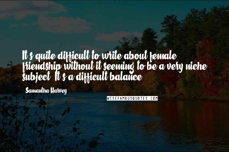 Samantha Harvey Quotes: It's quite difficult to write about female friendship without it seeming to be a very niche subject. It's a difficult balance.