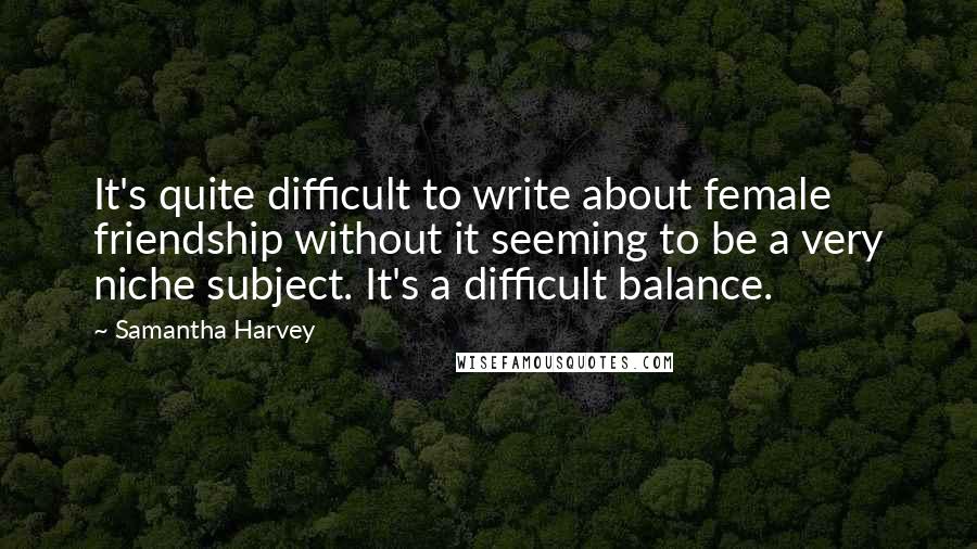 Samantha Harvey Quotes: It's quite difficult to write about female friendship without it seeming to be a very niche subject. It's a difficult balance.