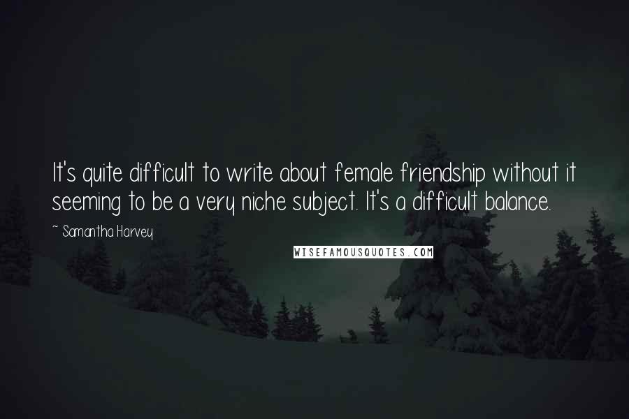 Samantha Harvey Quotes: It's quite difficult to write about female friendship without it seeming to be a very niche subject. It's a difficult balance.