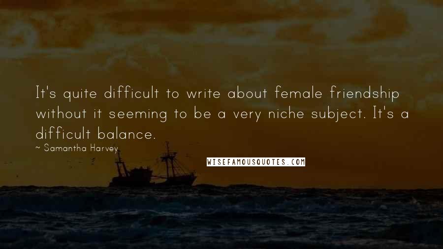 Samantha Harvey Quotes: It's quite difficult to write about female friendship without it seeming to be a very niche subject. It's a difficult balance.