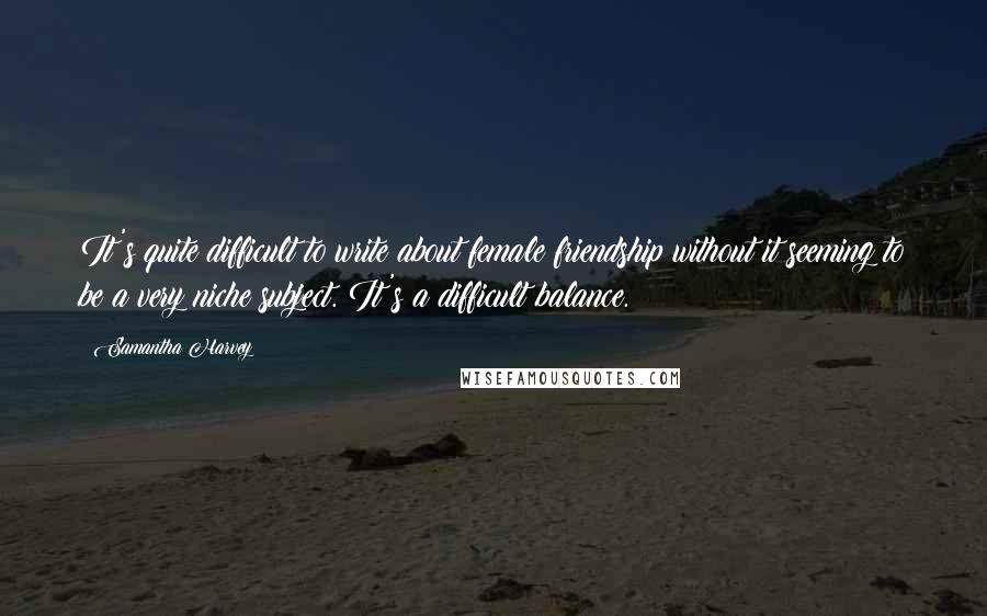 Samantha Harvey Quotes: It's quite difficult to write about female friendship without it seeming to be a very niche subject. It's a difficult balance.