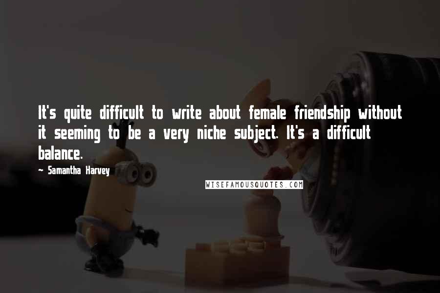 Samantha Harvey Quotes: It's quite difficult to write about female friendship without it seeming to be a very niche subject. It's a difficult balance.