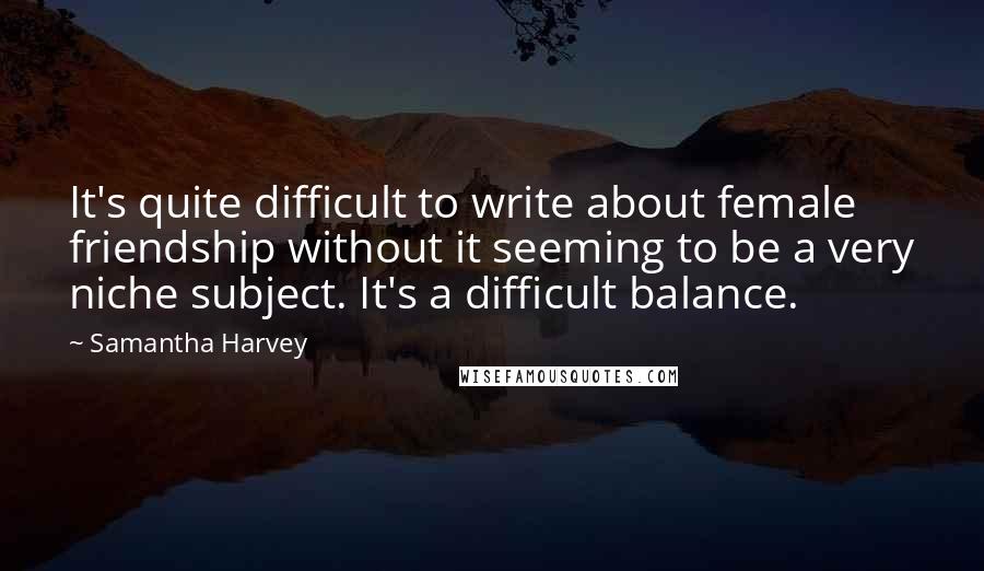 Samantha Harvey Quotes: It's quite difficult to write about female friendship without it seeming to be a very niche subject. It's a difficult balance.