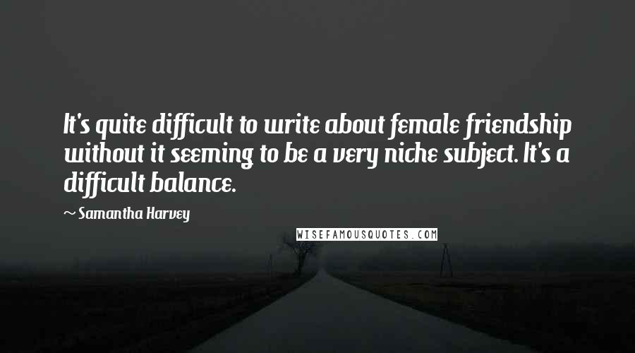 Samantha Harvey Quotes: It's quite difficult to write about female friendship without it seeming to be a very niche subject. It's a difficult balance.