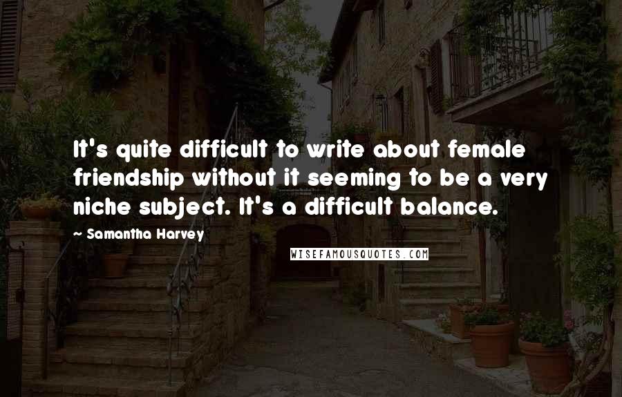 Samantha Harvey Quotes: It's quite difficult to write about female friendship without it seeming to be a very niche subject. It's a difficult balance.