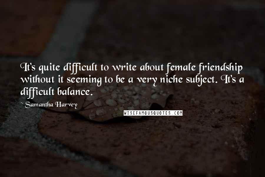 Samantha Harvey Quotes: It's quite difficult to write about female friendship without it seeming to be a very niche subject. It's a difficult balance.