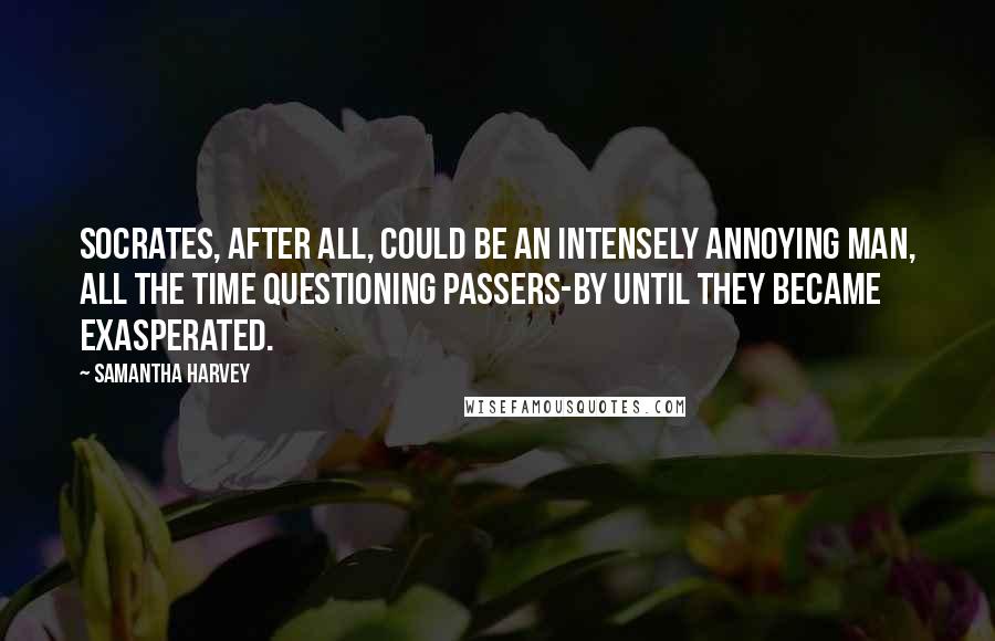 Samantha Harvey Quotes: Socrates, after all, could be an intensely annoying man, all the time questioning passers-by until they became exasperated.