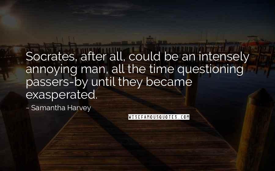 Samantha Harvey Quotes: Socrates, after all, could be an intensely annoying man, all the time questioning passers-by until they became exasperated.