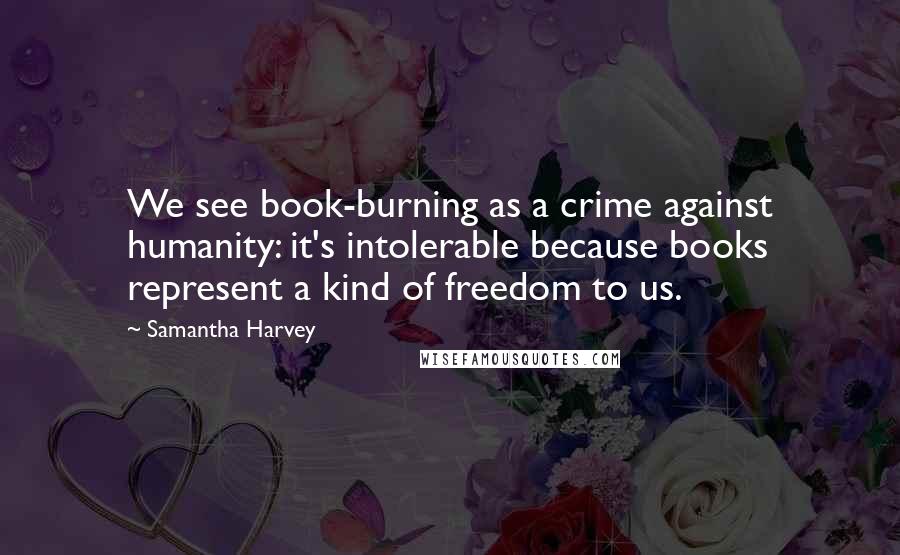 Samantha Harvey Quotes: We see book-burning as a crime against humanity: it's intolerable because books represent a kind of freedom to us.