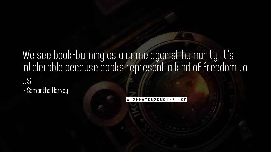 Samantha Harvey Quotes: We see book-burning as a crime against humanity: it's intolerable because books represent a kind of freedom to us.