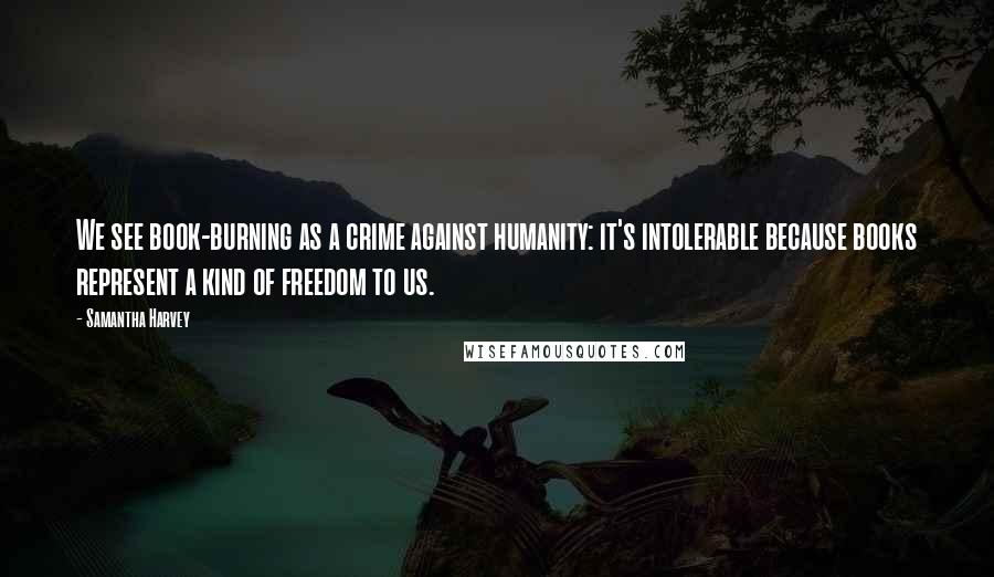 Samantha Harvey Quotes: We see book-burning as a crime against humanity: it's intolerable because books represent a kind of freedom to us.