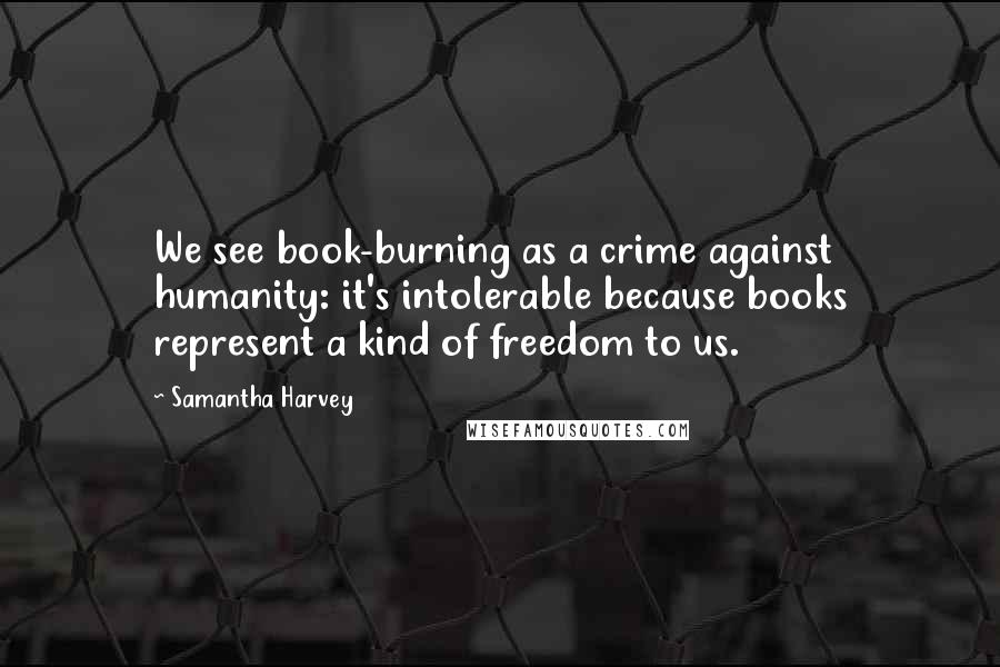 Samantha Harvey Quotes: We see book-burning as a crime against humanity: it's intolerable because books represent a kind of freedom to us.