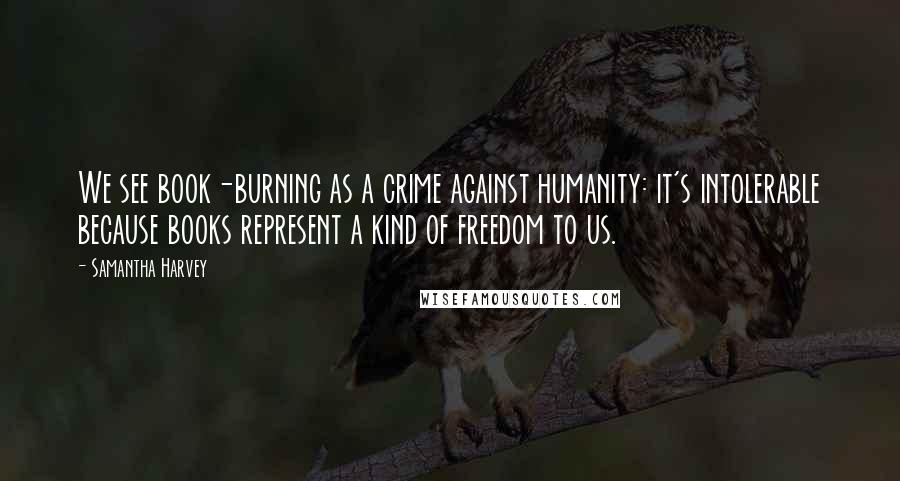 Samantha Harvey Quotes: We see book-burning as a crime against humanity: it's intolerable because books represent a kind of freedom to us.